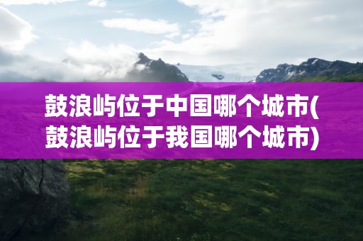 鼓浪屿位于中国哪个城市(鼓浪屿位于我国哪个城市)