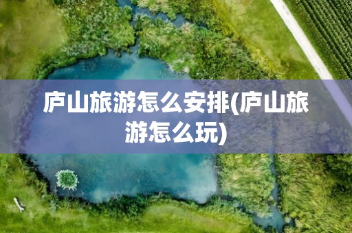 庐山旅游怎么安排(庐山旅游怎么玩)