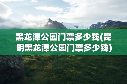 黑龙潭公园门票多少钱(昆明黑龙潭公园门票多少钱)