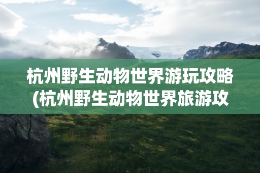 杭州野生动物世界游玩攻略(杭州野生动物世界旅游攻略)