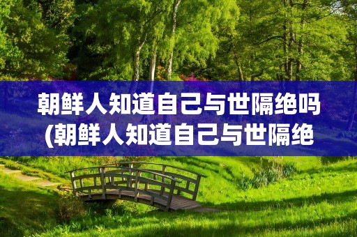 朝鲜人知道自己与世隔绝吗(朝鲜人知道自己与世隔绝吗知乎)