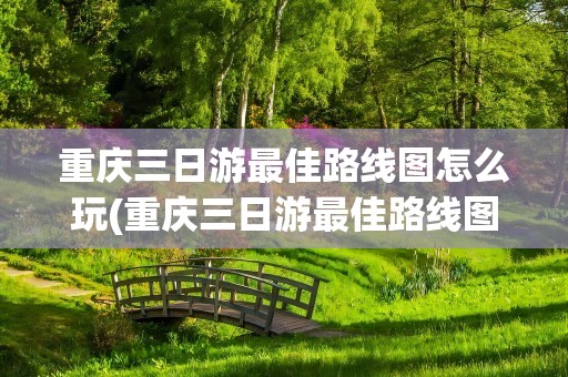 重庆三日游最佳路线图怎么玩(重庆三日游最佳路线图)