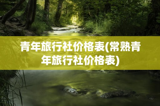 青年旅行社价格表(常熟青年旅行社价格表)