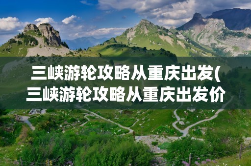 三峡游轮攻略从重庆出发(三峡游轮攻略从重庆出发价格)