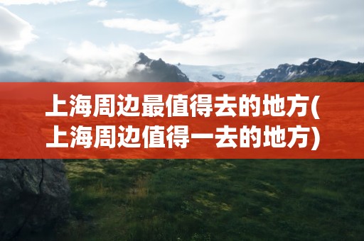 上海周边最值得去的地方(上海周边值得一去的地方)