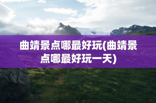 曲靖景点哪最好玩(曲靖景点哪最好玩一天)