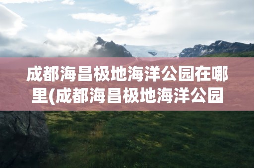成都海昌极地海洋公园在哪里(成都海昌极地海洋公园在哪里买票)