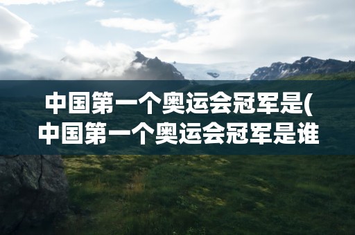 中国第一个奥运会冠军是(中国第一个奥运会冠军是谁)