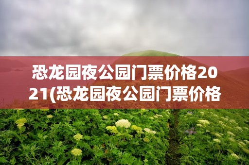 恐龙园夜公园门票价格2021(恐龙园夜公园门票价格2022)