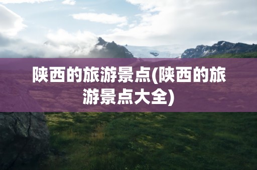 陕西的旅游景点(陕西的旅游景点大全)