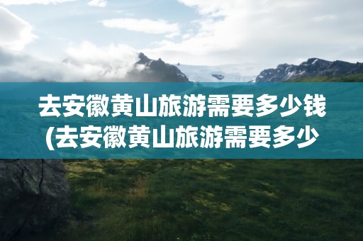 去安徽黄山旅游需要多少钱(去安徽黄山旅游需要多少钱一天)