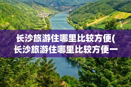 长沙旅游住哪里比较方便(长沙旅游住哪里比较方便一点)