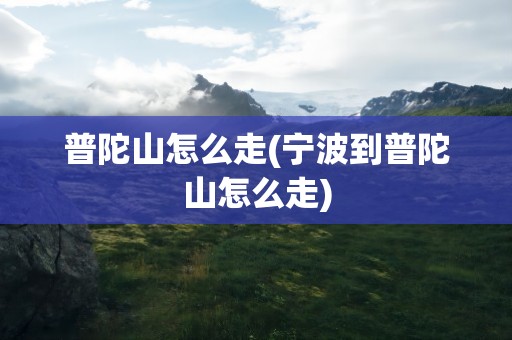 普陀山怎么走(宁波到普陀山怎么走)