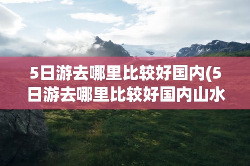 5日游去哪里比较好国内(5日游去哪里比较好国内山水)