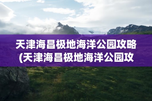 天津海昌极地海洋公园攻略(天津海昌极地海洋公园攻略午餐)