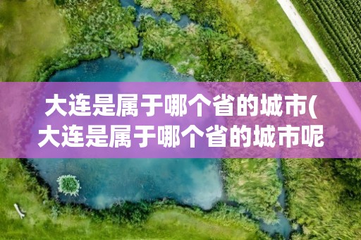 大连是属于哪个省的城市(大连是属于哪个省的城市呢)