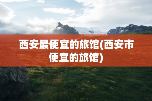 西安最便宜的旅馆(西安市便宜的旅馆)
