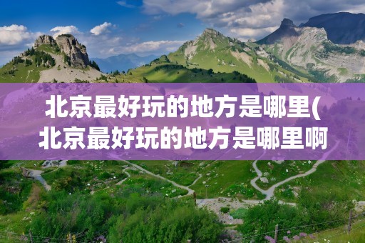 北京最好玩的地方是哪里(北京最好玩的地方是哪里啊)