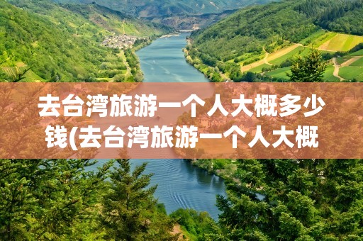去台湾旅游一个人大概多少钱(去台湾旅游一个人大概多少钱啊)