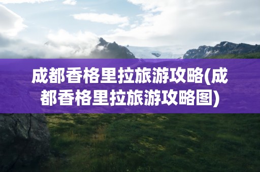 成都香格里拉旅游攻略(成都香格里拉旅游攻略图)