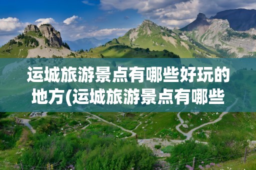运城旅游景点有哪些好玩的地方(运城旅游景点有哪些好玩的地方推荐)