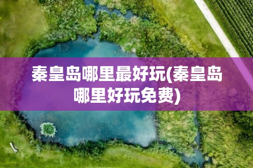 秦皇岛哪里最好玩(秦皇岛哪里好玩免费)