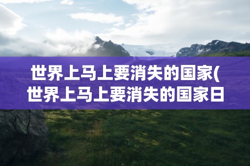 世界上马上要消失的国家(世界上马上要消失的国家日本)
