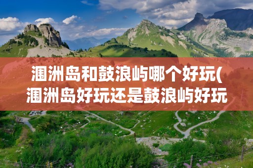 涠洲岛和鼓浪屿哪个好玩(涠洲岛好玩还是鼓浪屿好玩)
