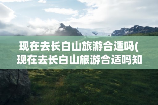 现在去长白山旅游合适吗(现在去长白山旅游合适吗知乎)