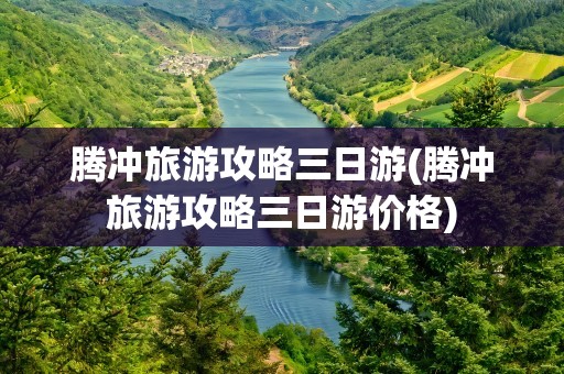 腾冲旅游攻略三日游(腾冲旅游攻略三日游价格)