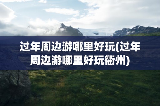 过年周边游哪里好玩(过年周边游哪里好玩衢州)