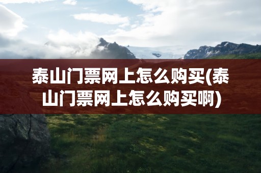 泰山门票网上怎么购买(泰山门票网上怎么购买啊)