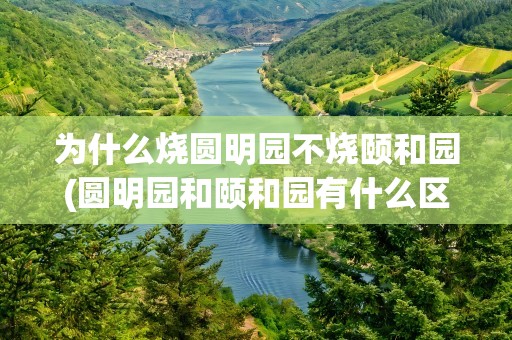 为什么烧圆明园不烧颐和园(圆明园和颐和园有什么区别)
