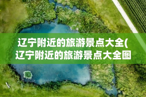辽宁附近的旅游景点大全(辽宁附近的旅游景点大全图片)