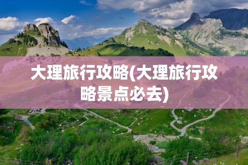 大理旅行攻略(大理旅行攻略景点必去)