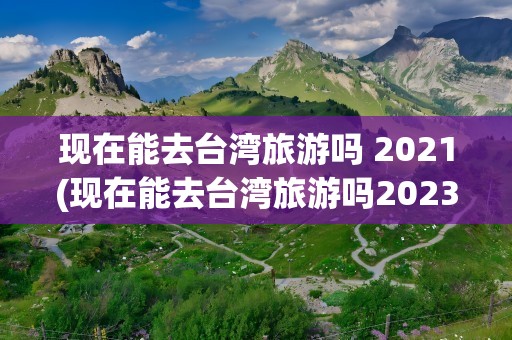 现在能去台湾旅游吗 2021(现在能去台湾旅游吗2023)