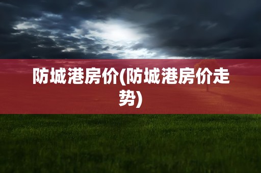防城港房价(防城港房价走势)