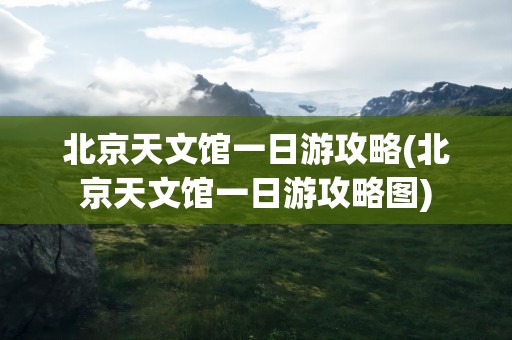 北京天文馆一日游攻略(北京天文馆一日游攻略图)