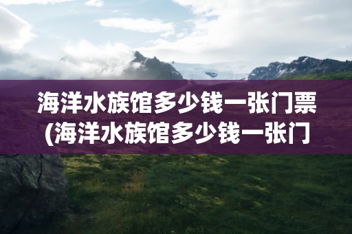 海洋水族馆多少钱一张门票(海洋水族馆多少钱一张门票呢)