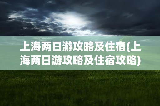 上海两日游攻略及住宿(上海两日游攻略及住宿攻略)