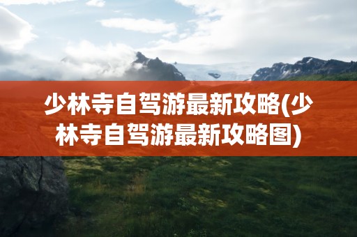 少林寺自驾游最新攻略(少林寺自驾游最新攻略图)