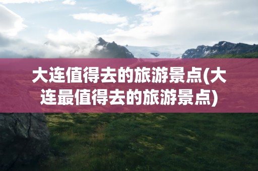 大连值得去的旅游景点(大连最值得去的旅游景点)