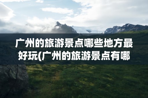 广州的旅游景点哪些地方最好玩(广州的旅游景点有哪些地方最好玩)