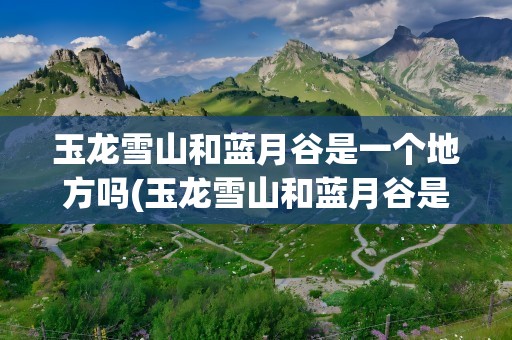 玉龙雪山和蓝月谷是一个地方吗(玉龙雪山和蓝月谷是一个地方吗图片)