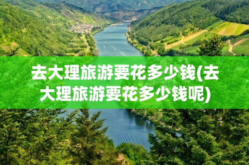 去大理旅游要花多少钱(去大理旅游要花多少钱呢)