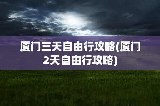 厦门三天自由行攻略(厦门2天自由行攻略)