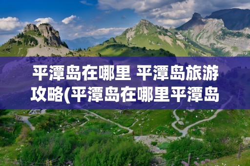 平潭岛在哪里 平潭岛旅游攻略(平潭岛在哪里平潭岛旅游攻略)