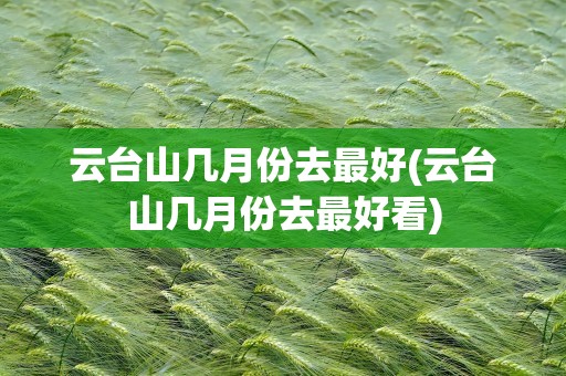 云台山几月份去最好(云台山几月份去最好看)