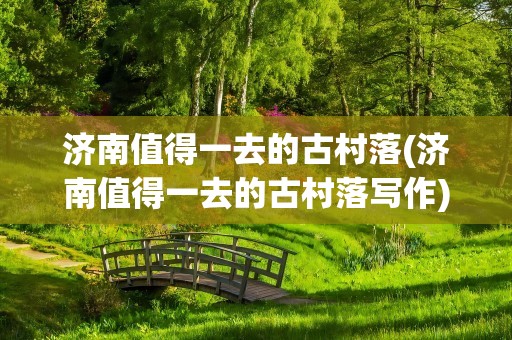 济南值得一去的古村落(济南值得一去的古村落写作)