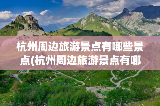 杭州周边旅游景点有哪些景点(杭州周边旅游景点有哪些景点推荐)